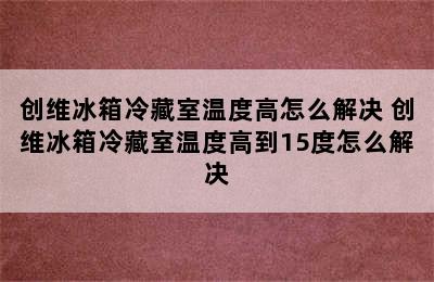 创维冰箱冷藏室温度高怎么解决 创维冰箱冷藏室温度高到15度怎么解决